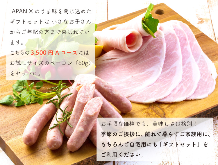 JAPAN X,ギフト,ギフトセット,3,000円コース,ロースハム,ボンレスハム,ベーコン,ウィンナー,ジャパンエックス,朝食やお弁当用に、あると便利なハムやソーセージ。バラエティに富んだ5種類の商品をセットにしました。JAPAN Xのうま味を閉じ込めたギフトセットは 小さなお子さんからご年配の方まで喜ばれています。こちらの【3500円 Aコース】には お試しサイズのベーコン（60g）をセットに。お手頃な価格でも、美味しさは格別！季節のご挨拶に、離れて暮らすご家族用に、もちろんご自宅用にも 「ギフトセット」をご利用ください