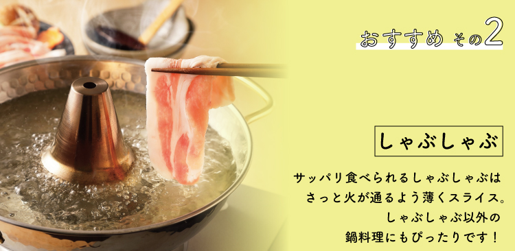JAPAN X,ジャパンエックス,おすすめその２,しゃぶしゃぶ,サッパリ食べられるしゃぶしゃぶはサッと火が通るよう薄くスライス,しゃぶしゃぶ以外の鍋料理にもぴったりです