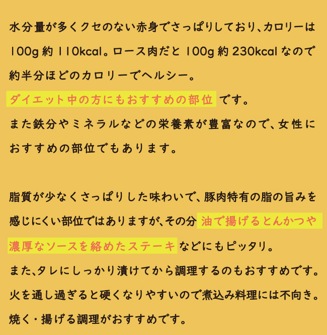 JAPAN X,ヒレ,ブロック,ひれ,豚 ヒレ,ヒレカツ,ひれかつ,ジャパンエックス,ヒレは脂肪が少なくあっさりした淡白な味わいですが、豚肉の中でも特に肉質がやわらかい部位です。一頭から取れる量が少ない希少部位でもあります。JAPAN Xは冷めてもおいしい豚肉です。だからお弁当のおかず、サンドイッチの具などにもピッタリ。<br>ヒレ肉は淡白なので、油を使った料理や濃いめのソースなどしっかりした味付けだと◎。