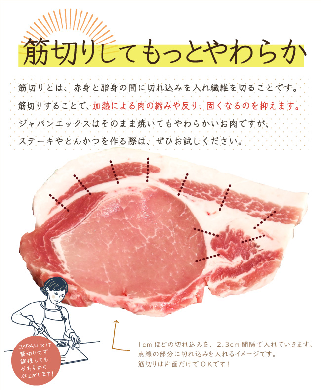 JAPAN X,ロース,切り身,リブロース,サーロイン,筋切りしてもっと柔らか,筋きりとは赤身と脂身の間に切れ込みを入れ繊維を切ることです。筋切りすることで加熱による肉の縮み、反り、固くなるのを抑えます、ジャパンエックスはそのまま焼いても柔らかいお肉ですが、ステーキやとんかつを作る際はお試しください,筋切りは片面だけでOK!,2〜３センチ間隔で1センチほどの切れ込みを入れていきます,