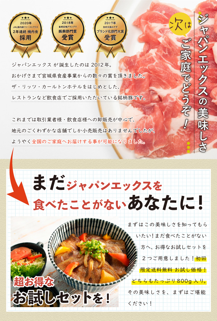 JAPAN X,ジャパンエックス,JAPAN X,お試しセットA,焼肉用,JAPAN X が誕生したのは 2012年。おかげさまで宮城県食産事業からの数々の賞を頂きました。ザ・リッツ・カールトンホテルをはじめとしたレストランなど飲食店でご採用いただいている銘柄豚です。 これまでは取引業者様・飲食店様への卸販売が中心で、地元のごくわずかな店舗でしか小売販売はありませんでしたが、ようやく全国のご家庭へお届けする事が可能になりました。,まだJAPAN Xを食べたことが無い方へ、おトクなお試しセットを2つご用意しました！【初回限定】送料無料のお試し価格です。どちらもたっぷり800g入り！その美味しさをまずはご堪能ください