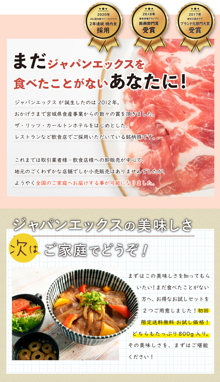 JAPAN X,ジャパンエックス,JAPAN X,お試しセットA,焼肉用,JAPAN X が誕生したのは 2012年。おかげさまで宮城県食産事業からの数々の賞を頂きました。ザ・リッツ・カールトンホテルをはじめとしたレストランなど飲食店でご採用いただいている銘柄豚です。 これまでは取引業者様・飲食店様への卸販売が中心で、地元のごくわずかな店舗でしか小売販売はありませんでしたが、ようやく全国のご家庭へお届けする事が可能になりました。,まだJAPAN Xを食べたことが無い方へ、おトクなお試しセットを2つご用意しました！【初回限定】送料無料のお試し価格です。どちらもたっぷり800g入り！その美味しさをまずはご堪能ください