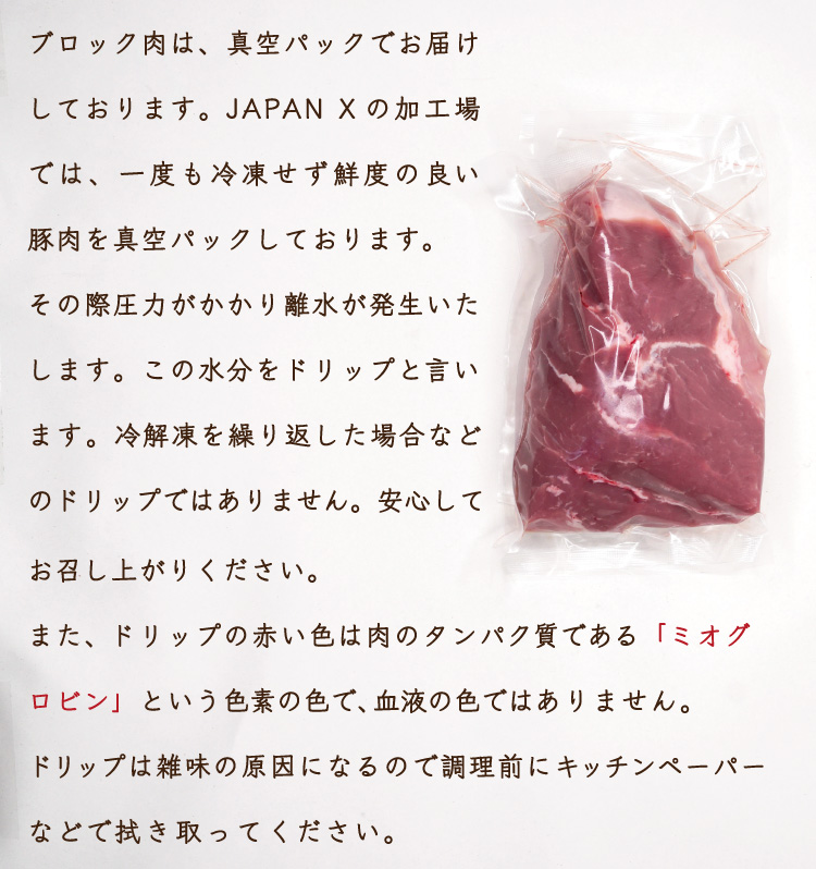 JAPAN X,ジャパンエックス,ロースブロック肉,ロース,豚ロース,塊肉,ロース塊肉,500g,ブロック肉は、真空パックでお届けしております。JAPAN Xの加工場では、一度も冷凍せず鮮度の良い豚肉を真空パックしております。その際圧力がかかり離水が発生いたします（肉の中にある水分が外へ出てしまう＝ドリップ）。冷解凍を繰り返した場合のドリップではありません。安心してお召し上がりください。また、ドリップの赤い色は肉のタンパク質である「ミオグロビン」という色素の色で、血液の色ではありません。ドリップはキッチンペーパーなどで拭き取ってください